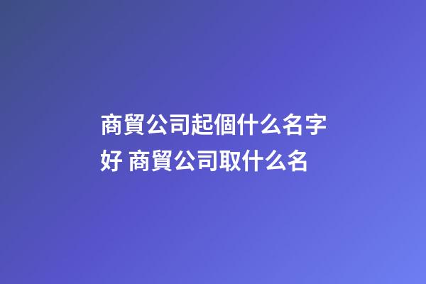 商貿公司起個什么名字好 商貿公司取什么名-第1張-公司起名-玄機派